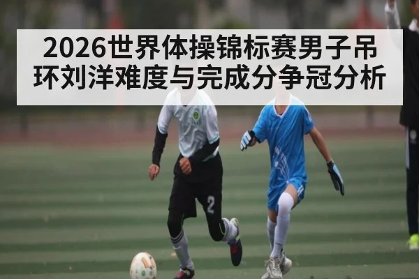 2026世界体操锦标赛男子吊环刘洋难度与完成分争冠分析