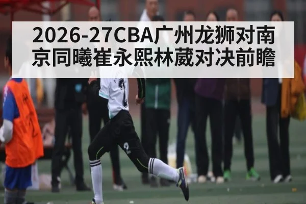 2026-27CBA广州龙狮对南京同曦崔永熙林葳对决前瞻 | kaiyun sports